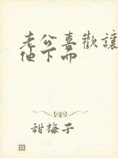 老公喜欢让我吃他下面