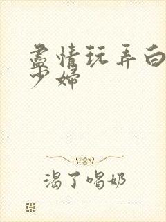 尽情玩弄白嫩美少妇