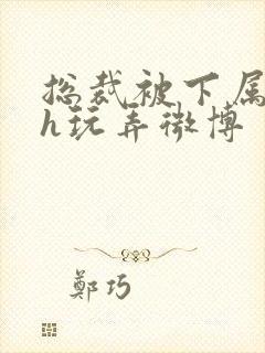 总裁被下属调教h玩弄微博