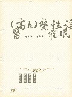 (高h)双性淫医……催眠