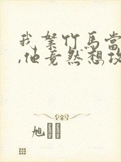 我拿竹马当兄弟,他竟然想攻我小说免费阅读