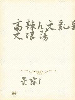 高辣h文乱乳h文浪荡