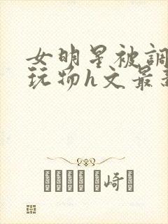 女明星被调教成玩物h文最新章节