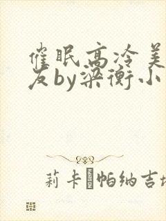 催眠高冷美人室友by梁衡小说免费看