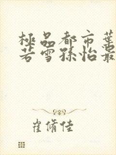 极品都市叶辰夏若雪孙怡最新章节