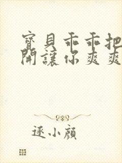 宝贝乖乖把腿张开让你爽爽