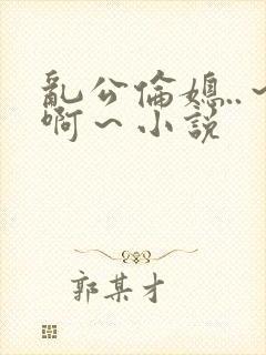 乱公伦媳..～啊～小说