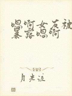 嗯啊女友被调教暴露嗯啊