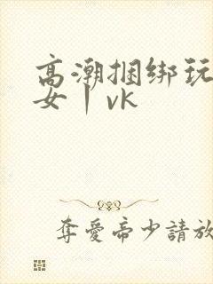 高潮捆绑玩弄美女丨vk