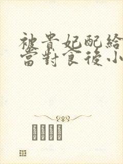 被贵妃配给太监当对食后小说小说