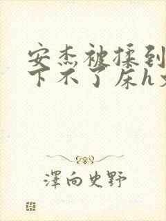 安杰被揉到高潮下不了床h文小说