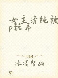 女主清纯被迫np玩弄