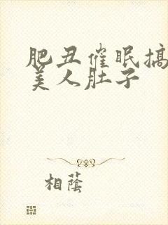 肥丑催眠搞大小美人肚子