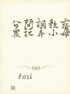 公开调教露出当众玩弄小母狗小说