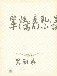 双性,产乳,生子(高h)小说