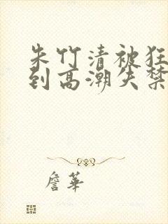 朱竹清被狂c躁到高潮失禁