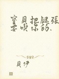 宝贝把腿张开我要吃你的.