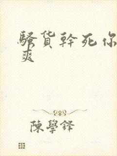 骚货干死你爽不爽