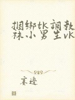 捆绑tk调教白袜小男生vk