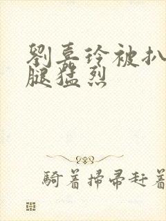 刘嘉玲被扒开双腿猛烈