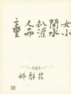 主人扒开女仆往里面灌水小说微博