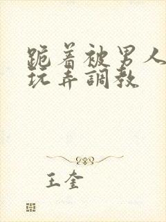 跪着被男人蹂躏玩弄调教