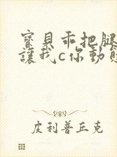 宝贝乖把腿张开让我c你动态图