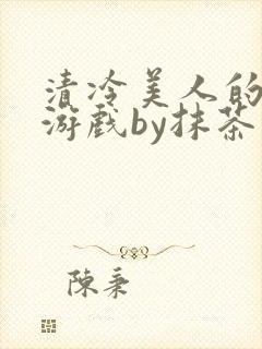 清冷美人的神奇游戏by抹茶沙冰全文免费阅读