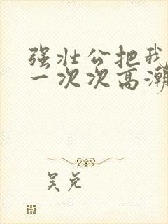 强壮公把我弄的一次次高潮