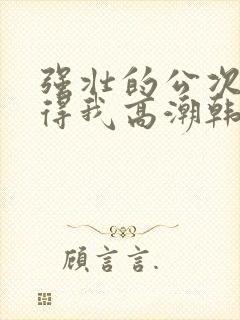 强壮的公次次弄得我高潮韩国电影