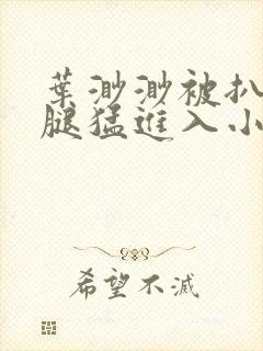 叶渺渺被扒开双腿猛进入小说