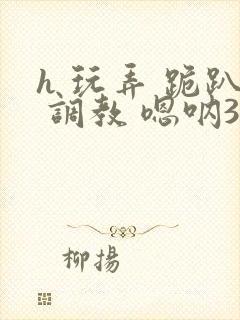 h 玩弄 跪趴 调教 嗯呐3d