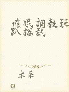 催眠调教玩弄跪趴总裁