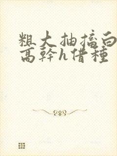 粗大抽搐白浊h高干h借种