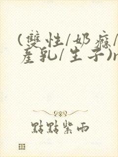 (双性/奶瘾/产乳/生子)np