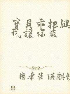 宝贝乖把腿张开我让你爽