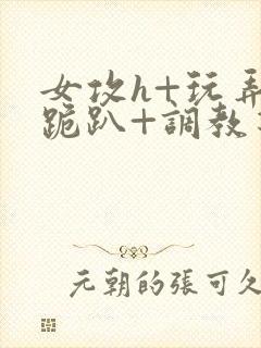 女攻h+玩弄+跪趴+调教花