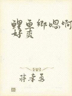 鲤鱼乡嗯啊好棒好爽