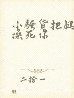 小骚货把腿张开操死你