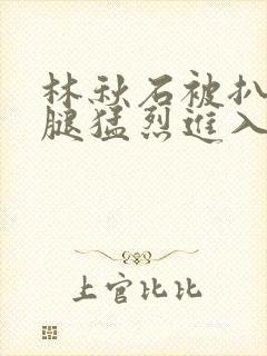 林秋石被扒开双腿猛烈进入