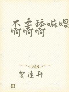 不要舔嘛嗯嗯啊啊啊啊