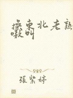 操东北老熟女嗷嗷叫