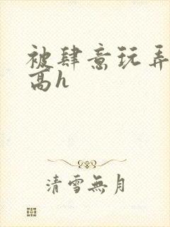 被肆意玩弄小说高h