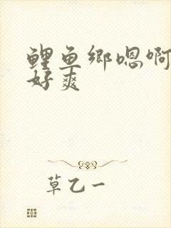 鲤鱼乡嗯啊好棒好爽