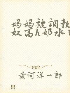 妈妈被调教成肉奴高h奶水视频