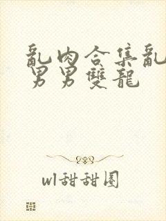 乱肉合集乱高h男男双龙