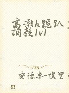 高潮h跪趴主人调教1v1