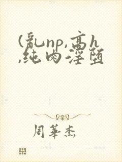 (乱np,高h,纯肉淫堕
