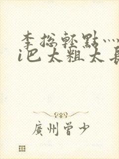 李总轻点灬大ji巴太粗太长的最新章节txt