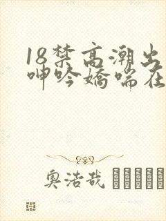 18禁高潮出水呻吟娇喘在线播放